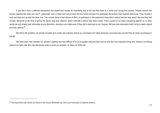 If you see it from a different perspective the experiment results far interesting due to the fact that there is a cards trick during the process. People choose one
picture rejecting the other one, but P. Johanssen use a cheap card trick to twist the two faces and give the participant the picture they rejected previously. They choose a
card and they end up with the other one. The curious thing is that almost an 80% of participant in the experiment they didnʼt realize that the face wasnʼt the one they had
chosen. Moreover at the time of giving the report, they give reasons, which motivate a choice they didnʼt make. Thatʼs a proof of our brain conspiring against us. In other
words we just simply post rationalise wrong decisions, decisions we make even if they donʼt response to our choices. We just post-rationalize them trying to seem logical
                            34
and fully rational.

             But thatʼs the problem, we should simulate and create and scenario where our volunteers will make decisions unconsciously just like they do when purchasing in
the life.

             We have seen how complex our society is getting and how difficult is for us to explain what we think and do and the most important thing why. Seems a horrifying
place to be right now. But new disciplines arise to solve our problem, to listen our SOS call.




!!!!!!!!!!!!!!!!!!!!!!!!!!!!!!!!!!!!!!!!!!!!!!!!!!!!!!!!
34
     The experiment was carried out thanks to the Choice Blindness Lab, from Lund University of Cognitive Science.
!                                                                                                                                                                           "(!
 