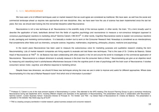 4. SOS, NEUROSCIENCE

             We have seen a lot of different techniques used on market research that we could agree are considered as traditional. We have seen, as well how the social and
commercial landscape ahead us requires new approaches and new disciplines. Also, we have seen how the use of science has been implemented since the last ten
years. But now, we should start looking into this reinvented discipline called Neuroscience.

             Neuroscience is not a new technique at all. Neuroscience is the scientific study of the nervous system, in other words, the brain. “Itʼs a term broadly used to
describe the application of tools, tasks/tests derived from the fields of cognitive psychology and neuroscience to measure a non-conscious biological (opposed to
                                                                                              35
conscious psychological) reactions to marketing stimuli” Gemma Calvert, CIM 2010 . In other words, Cognitive Neuroscience wants to explain non-conscious reactions
to ads, packaging and marketing communications. It is basically a modern tool to work on the Consumer Research field. Nowadays is considered as an interdisciplinary
that complements other fields such as chemistry, computer science, linguistics, mathematics, engineering, philosophy, physics, medicine and psychology.

             In the recent years Neuroscience has been used to measure the subconscious voice for marketing purposes and qualitative research creating the term
Neuromarketing. Lots of market research companies are hiring experts to evaluate and test these new techniques. That is the case of Dr. Cristina de Balanzo, Global
                                                  36
Head of Neuroscience at TNS . Dr. de Balanzo has been collaborating with other experts in the Uk and around the world to investigate on the commercial application of
Neuroscience. “Nesuroscience is a deeper dimension to actually measure in the brain how the consumer feels or thinks.” Neuromarketing can give us an objective result
by measuring and classifying brainʼs activity/waves effectiveness because it links the cognitive point of view of psychology with the brain scan of Neuroscience. It studies
consumers' sensor motor, cognitive, and affective response to marketing stimuli.

             Despite these new dimension, we should fit these new techniques among the ones we use in order to improve and useful for different approaches. Where does
Neuromarketing fit in the rest of Market Research tools? And which kind of information it provides?




!!!!!!!!!!!!!!!!!!!!!!!!!!!!!!!!!!!!!!!!!!!!!!!!!!!!!!!!
35
  Professor G. Calvert is one of the most eminent experts in Neromarketing in London. She attended to the APG meeting (The Account Planning Group) to give a workshop introducing
Neuroscience during last September 2010, including different insights and examples of the application of Neuromarketng. The presentation was done in collaboration with Neurosense -
Gemma Calvert-, London Business School –Executive Director & Principle Dr. Tim Ambler- and TNS – by Global Head of Neuroscience Dr. Cristina de Balanzo. The presentation is
uploaded on the website: http://www.apg.org.uk/?p=87

$'!TNS     is a leading company worldwide in market research, global business analysis and consumer research.!!
!                                                                                                                                                                               ")!
 