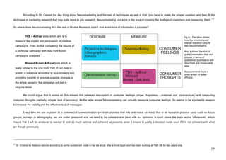 According to Dr. Calvert the key thing about Neuromarketing and the rest of techniques as well is that “you have to make the proper question and then fit the
                                                                                                                                                                                            37
technique of marketing research that may suits more to you research. Neuromarketing can work in the area of knowing the feelings of costumers and measuring them.”

So where does Neuromarketing fit in the rest of Market Research tools? And which kind of information it provides?


                TNS – AdEval tests which aim is to                                                                                                              Fig 6.- The table shows
     measure the impact and persuasion of creative                                                                                                              how the common used
                                                                                                                                                                market research tools fit
     campaigns. They do that comparing the results of                                                                                                           with Neuromarketing.

     a particular campaign with data from 9,000                                                                                                                 Also it shows the kind of
                                      1                                                                                                                         global information that can
     campaigns analyzed.
                                                                                                                                                                provide in terms of
                                                                                                                                                                qualitative/ quantitative with
                Milward Brown AdEval tests which is                                                                                                             described and measurable
                                                                                                                                                                data.
     really similar to the one from TNS. It can help to
                                                                                                                                                                Measurements have a
     predict a response according to your strategy and
                                                                                                                                                                direct effect on sales
     providing insights to arrange possible changes in                                                                                                          efficacy.

     the whole sense of the campaign not just in
     singular detail.


     !       We could argue that it works on this missed link between description of costumer feelings (anger, happiness - irrational and unconscious-) and measuring
costumer thoughts (verbally, simpler lack of accuracy). As the table shows Neuromarketing can actually measure consumer feelings. So seems to be a powerful weapon
to increase the validity and the effectiveness of messages

             Every time we are exposed to a commercial communication our brain process that info and make us react. But in all research process used such as focus
groups, surveys or ethnography, we are under ʻpressureʼ and we need to be coherent and clear with our opinions. In such cases the brain works ʻafterwardsʼ, which
means that it will do whatever is needed to look as much rational and coherent as possible, even it means to justify a decision made even if it is not coherent with what
we though previously.



!!!!!!!!!!!!!!!!!!!!!!!!!!!!!!!!!!!!!!!!!!!!!!!!!!!!!!!!
37
     Dr. Cristina de Balanzo opinion according to some questions I made to her via email. She is from Spain and has been working at TNS UK for two years now.
!                                                                                                                                                                                           "*!
 