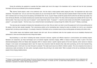 During this workshop she explained an example that feels suitable right now at this stage of the dissertation and is related with how the brain processes
information and how we are affected by this unconscious perception.

             38
                Ex: Gemma Calvert played a video in the conference room. And she made a simple question before playing the video. The experiment was about visual
awareness. The question was: “can you count how many passes can you count during the video?” The video was about 8 people dressed in black and white, two teams
with 4 members each one moving around and passing a ball between them. So far, so good. People counted the passes that the white time did without big troubles. Our
brain did that job efficiently, and actually everybody was surprised about how easy was the task ordered. The video ended and people were satisfied with the result. After,
Gemma asked: “How many of you have count 12 passes?” –some raised their hands- “13 passes?” – it was the correct answer and almost 80% of people agreed- “15
passes?” – just couple of people – “And how many of you noticed the black moonwalking bear crossing through the middle of the scene?” –Nobody, surprisingly.

             This case was just an example of showing how manipulative can be our brain. We can order to our brain to count the passes and it will not see anything else but
the passes, what has been actually requested. Their subconscious picked up the moonwalking bear crossing the scene but decided not to tell to your conscience
because thatʼs not what you were looking for. It is actually a hierarchy of information and our conscience was too busy counting passes and staring at the white t-shirts.

             Thatʼs another reason why traditional market research tools donʼt work. We are conditioned under the main question and we are completely influenced and
addressed to it, then we are blind about the rest of things that matters.

             Neuromarketing is a new field of marketing that studies consumerʼs sensorial, cognitive and effective response to communications and marketing impacts.
Marketers and researchers use these technologies such as functional magnetic resonance imaging. (fMRI) to measure changes in activity in parts of the brain,
electroencephalography (EEG) and Steady state topography (SST) to measure activity in specific regional spectra of the brain response, and/or sensors to measure
changes in oneʼs physic and physiological state to learn the reason why consumers make the decisions they make when purchasing, and the most important thing,
Neuromarketing scans in which part of our brain that spark is produced. This might sound scary but as Martin Lindstrom sustains, “the more companies know about our
subconscious needs and desires, the more useful, meaningful products they will bring to the market shells.” What is actually its first aim by contributing the improve
peopleʼs life by bringing needed products.




!!!!!!!!!!!!!!!!!!!!!!!!!!!!!!!!!!!!!!!!!!!!!!!!!!!!!!!!
$)!Professor G. Calvert attended to the APG meeting (The Account Planning Group) to give a workshop introducing Neuroscience during last September 2010 in collaboration with
Neurosense -Gemma Calvert-, London Business School –Executive Director & Principle Dr. Tim Ambler- and TNS – by Global Head of Neuroscience Dr. Cristina de Balanzo. The
presentation is uploaded on the website: http://www.apg.org.uk/?p=87!
!                                                                                                                                                                               #+!
 