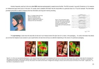 - Another frequently used tool is the one called EEG (electroencephalography) created around the 80s. The EEG consists in cap with 32 electros on it to measure
on milliseconds basis what occurs in the brain. Itʼs usually used to detailed information like the visual effect of a particular face on a TV ad for example. The information
provided by the EEG is useful to measure time line information and long term memory encoding.



                                                 Fig 11: A subject wears the cap
                                                 with the 32 electros. It will
                                                 measure visual perceptions.
                                                 Relies on details and is useful to                         Fig 12: The information taken
                                                 measure time line information.                             from the EEG looks something
                                                                                                            like that. Itʼs basically the brain
                                                                                                            waves according to some
                                                                                                            parameters and inside particular
                                                                                                            areas.




           - The eye-tracking is used since the early 80s as well and it can measure where the eyes look at in a store, in the packaging… Itʼs useful information that allows
you to know the hotspots of your product or your supermarket, and see how we focus our attention depending on the colours of a particular packaging.




    Figs 13 - 14: This is an eye-tracking experiment. In this case the experiment is based on packaging level and tries to spot where the eyes go first in order to make clear the message and
    the values of the product. These are two different packs tested on the eye-tracking. on the right of each pack we can see the hot spots where eyes goes first. The action is unconscious.
    On fig 13 the eye grabs the message on the top, the product, the model and the brand. On fig 14 the message is read as well as the product an the face of the model – slightly less -, nu
    the brand is not perceived on the ad.

!                                                                                                                                                                                           #$!
 