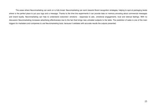 The areas where Neuromarketing can work on is fully broad. Neuromarketing can work towards Brand recognition strategies, helping to spot at packaging levels
where is the perfect place to put your logo and a message. Thanks to the time line experiments it can provide data on memory encoding about commercial messages
and brand loyalty. Neuromarketing can help to understand costumersʼ emotions - responses to ads-, emotional engagements, trust and distrust feelings. With no
discussion Neuromarketing increases advertising effectiveness due to the fact that brings new untraded subjects to the table. The prediction of sales is one of the main
triggers for marketers and companies to use Neuromarketing tools, because it validates with accurate results the outputs presented.




!                                                                                                                                                                    #&!
 