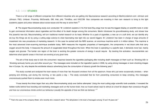 4.2. CASE STUDIES
             There is a full range of different companies from different industries who are getting into Neuroscience research according to MartinLindstrom.com: Johnson and
Johnson, P&G, Unilever, Proximity, McDonalds, GM, Intel, phd, ThinkBox, and VIACOM. Also companies are investing in their own research to bring to the light
                                                                                              40
academic papers and press releases about social issues and the way to solve them.

             A ʻThe largest Neuromarketing study ever conducted.ʼ M. Lindstrom explains in his first book Buy.ology how he saw the biggest display on scientific tools in order
to gain commercial information about cigarettes and the effect of its death danger among the consumers. Martin introduces his groundbreaking study, and shows how
this powerful new tool, Neuromarketing, will turn traditional market research on its head. Whether itʼs a pack of cigarettes, a new car or a soft drink, we can identify why
we buy the things we do by using a cutting edge science to shed fascinating new light into our secret triggers. M. Lindstrom has been in charge of large amounts of
investment into new procedures of marketing research. In this case he worked with the fMRI scanner, an enormous machine worth in 4 million dollars. This machine is
the most advanced brain-scanning technique available today. fMRI measures the magnetic properties of haemoglobin, the components in red blood cells that carry
oxygen around the body. It measures the amount of oxygenated blood throughout the brain. When the brain is operating in a specific task, it demands more fuel, mainly
oxygen and glucose. The harder one region of the brain is working the greater consume of energy it would require. By tracking this activation, neuroscientists can
determine what specific areas in the brain are working at any given time.

             The aim of that study was to look into consumersʼ response towards the cigarettes packaging after including death messages on them such as ʻSmoking killsʼ or
ʻSmoking seriously harms you and other around youʼ. The messages were included on the cigaretteʼs packs in 2006, by using strong messages or even shocking images
like in Europe. So, why despite the worldwide tobacco advertising bans the consumption of tobacco growth the following year?

             The study counted and analyzed the brain waves of more than two thousand smokers from all the spectrum; those who just were occasionally smokers – when
partying and drinking, just during the morning, or two packs a day – The study concluded that far from preventing consumers to keep smoking, this messages
unconsciously pushed them to smoke even much more.

             “It was twenty-five times larger than any other Neuromarketing study ever before attempted. Using the most cutting edge scientific tools available, it revealed the
hidden truths behind how branding and marketing messages work on the human brain, how our truest selves react to stimuli at a level far deeper than conscious thought,
                                                                                                                     41
and how our unconscious minds control our behaviour (usually the opposite of how we think we behave).”


!!!!!!!!!!!!!!!!!!!!!!!!!!!!!!!!!!!!!!!!!!!!!!!!!!!!!!!!
40
     Thatʼs the case of the company Water, who recently did a research about “The dehydration in the brain of teenagers among 16 and 18 years old.”
!                                                                                                                                                                           #'!
 