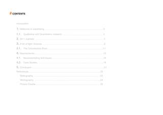 # CONTENTS

    Introduction

    1. Welcome to advertising…………………………………………………………………..2
    1.1. Qualitative and Quantitative research………………………………………………5
    2. 2011 marketsʼ……………………………………………………………………….……..7
    3. A bit of light: Science……………………………………………………………………...9
    3.1. The Unconscious Brain………………………………………………………………11
    4. Neuroscience……………………………………………………………………………...13
    4.1. Neuromarketing techniques………………………………………………………….16
    4.2. Case Studies…………………………………………………………………………..19
    5. Conclusion………………………………………………………………………………….21
    References…………………………………………………………………………………22
       Bibliography……………………………………………………………………………22
       Webography…………………………………………………………………………...24
       Picture Credits…………………………………………………………………………25
 