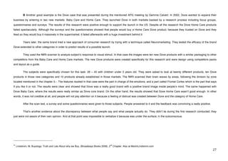 B Another good example is the Dove case that was presented during the mentioned APG meeting by Gemma Calvert. In 2002, Dove wanted to expand their
business by entering in two new markets: Baby Care and Home Care. They launched Dove in both markets backed by a research process including focus groups,
questionnaires and surveys. The results of this research were positive enough to support the launch in the US. Despite all the research the Dove Home Care products
failed spectacularly. Although the surveys and the questionnaires showed that people would buy a Home Care Dove product, because they trusted on Dove and they
liked so they would buy it massively in the supermarket, it failed afterwards with a huge investment behind it.

             Years later, the same brand tried a new approach of consumer research by trying with a technique called Neuromarketing. They tested the efficacy of the brand
Dove extended to other categories in order to predict results of a possible launch.

             They used the fMRI scanner to analyze subjectʼs response to visual stimuli. In that case the images were ten new Dove products with a similar packaging to other
competitors from the Baby Care and Home Care markets. The new Dove products were created specifically for this research and were design using competitors packs
and layout as a guide.

             The subjects were specifically chosen for this task: 26 – 45 with children under 3 years old. They were asked to look at twenty different products, ten Dove
products in those new categories and 10 products already established in those markets. The fMRI scanned their brain waves by areas, following the division by zone
located mentioned in the chapter 3.-. The features studied in that case were the part in charge of the emotions, and a part called Frontal Cortex which is the part that says
if you like it or not. The results were clear and showed that Dove was a really good brand with a positive brand image inside peopleʼs mind. The same happened with
Dove Baby Care, where the results were really similar as Dove core brand. On the other hand, the results showed that Dove Home Care wasnʼt good enough. In other
words, it was not credible at all, and people will not pay attention on it because a feeling of distrust was created between Dove and the category of Home Care.

             After the scan test, a survey and some questionnaires were given to those subjects. People answered to it and the feedback was convincing a really positive.

             Thatʼs another evidence about the discrepancy between what people say and what people actually do. They didnʼt lie during the first research conducted; they
just were not aware of their own opinion. And at that point was impossible to verbalize it because was under the surface, in the subconscious.




!!!!!!!!!!!!!!!!!!!!!!!!!!!!!!!!!!!!!!!!!!!!!!!!!!!!!!!!
41                                                                                    nd
     Lindstrom, M, Buyology: Truth and Lies About why we Buy, (Broadways Books 2008). 2    Chapter. Also at MartinLindstrom.com
!                                                                                                                                                                           #(!
 