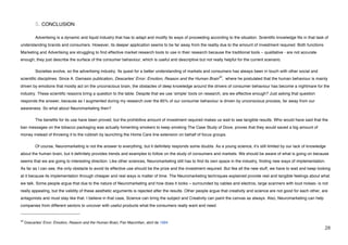 5. CONCLUSION

             Advertising is a dynamic and liquid industry that has to adapt and modify its ways of proceeding according to the situation. Scientific knowledge fits in that task of
understanding brands and consumers. However, its deeper application seems to be far away from the reality due to the amount of investment required. Both functions
Marketing and Advertising are struggling to find effective market research tools to use in their research because the traditional tools – qualitative - are not accurate
enough; they just describe the surface of the consumer behaviour, which is useful and descriptive but not really helpful for the current scenario.

             Societies evolve, so the advertising industry. Its quest for a better understanding of markets and consumers has always been in touch with other social and
                                                                                                                     42
scientific disciplines. Since A. Damasio publication, Descartesʻ Error: Emotion, Reason and the Human Brain , where he postulated that the human behaviour is mainly
driven by emotions that mostly act on the unconscious brain, the obstacles of deep knowledge around the drivers of consumer behaviour has become a nightmare for the
industry. These scientific reasons bring a question to the table. Despite that we use ʻsimpleʼ tools on research, are we effective enough? Just asking that question
responds the answer, because as I augmented during my research over the 85% of our consumer behaviour is driven by unconscious process, far away from our
awareness. So what about Neuromarketing then?

             The benefits for its use have been proved, but the prohibitive amount of investment required makes us wait to see tangible results. Who would have said that the
ban messages on the tobacco packaging was actually fomenting smokers to keep smoking The Case Study of Dove, proves that they would saved a big amount of
money instead of throwing it to the rubbish by launching the Home Care line extension on behalf of focus groups.

             Of course, Neuromarketing is not the answer to everything, but it definitely responds some doubts. As a young science, itʼs still limited by our lack of knowledge
about the human brain, but it definitely provides trends and examples to follow on the study of consumers and markets. We should be aware of what is going on because
seems that we are going to interesting direction. Like other sciences, Neuromarketing still has to find its own space in the industry, finding new ways of implementation.
As far as I can see, the only obstacle to avoid its effective use should be the prize and the investment required. But like all the new stuff, we have to wait and keep looking
at it because its implementation through cheaper and real ways is matter of time. The Neuromarketing techniques explained provide real and tangible feelings about what
we talk. Some people argue that due to the nature of Neuromarketing and how does it looks – surrounded by cables and electros, large scanners with loud noises- is not
really appealing, but the validity of these aesthetic arguments is rejected after the results. Other people argue that creativity and science are not good for each other, are
antagonists and must stay like that. I believe in that case, Science can bring the subject and Creativity can paint the canvas as always. Also, Neuromarketing can help
companies from different sectors to uncover with useful products what the consumers really want and need.
!!!!!!!!!!!!!!!!!!!!!!!!!!!!!!!!!!!!!!!!!!!!!!!!!!!!!!!!
42
     Descartes' Error: Emotion, Reason and the Human Brain, Pan Macmillan, abril de 1994
!                                                                                                                                                                                #)!
 