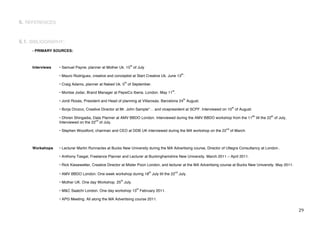 6. REFERENCES


6.1. BIBLIOGRAPHY:
     - PRIMARY SOURCES:


                                                                th
     Interviews   • Samuel Payne, planner at Mother Uk. 15 of July
                                                                                               th
                  • Mauro Rodriguez, creative and conceptist at Start Creative Uk. June 13 .
                                                           th
                  • Craig Adams, planner at Naked Uk. 5 of September.
                                                                                    th
                  • Montse Jodar, Brand Manager at PepsiCo Iberia. London. May 11 .
                                                                                                th
                  • Jordi Rosás, President and Head of planning at Villarosás. Barcelona 24 August.
                                                                                                                        th
                  • Borja Orozco, Creative Director at Mr. John Sample*… and vicepresident at SCPF. Interviewed on 10 of August.
                                                                                                                                    8h             th
                  • Dhiren Shingadia, Data Planner at AMV BBDO London. Interviewed during the AMV BBDO workshop from the 11              till the 22 of July,
                                       nd
                  Interviewed on the 22 of July.
                                                                                                                   nd
                  • Stephen Woodford, chairman and CEO at DDB UK interviewed during the MA workshop on the 22           of March.



     Workshops    • Lecturer Martin Runnacles at Bucks New University during the MA Advertising course, Director of Ultegra Consultancy at London..

                  • Anthony Tasgal, Freelance Planner and Lecturer at Buckinghamshire New University. March 2011 – April 2011.

                  • Rick Kiesewetter, Creative Director at Mister Poon London, and lecturer at the MA Advertising course at Bucks New University. May 2011.
                                                                          th             nd
                  • AMV BBDO London. One week workshop during 18 July till the 22             July.
                                                      th
                  • Mother UK. One day Workshop. 25 July.
                                                                     th
                  • M&C Saatchi London. One day workshop 13 February 2011.

                  • APG Meeting. All along the MA Advertising course 2011.


!                                                                                                                                                               #*!
 