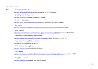 6.2. WEBOGRAPHY
Web:     • Neuroscience marketing, Blog,

         http://www.neurosciencemarketing.com/blog/ (accessed on the 4/5/11 – Pre draft-)

         • Spring Blog, ʻUnderstand your mindʼ

         http://www.spring.org.uk/ (accessed on the 4/5/11 – Pre draft-)

         • Secret of the ʻSuperbrands,

         http://www.bbc.co.uk/programmes/b011fjbp/episodes/2011 (accessed on the 12/5/11 – Pre draft-)

         • M&C Saatchi,

         http://www.mcsaatchi.com/#/global/approach/brutalsimplicity/coreprinciple.aspx (accessed on the 25/3/11)

         • AdAge Magazine.

         http://adage.com/article/agency-news/long-term-ad-agency-client-bonds-a-rarity/148787/ (accessed on the 13/10/11)

         • The Guardian. Article ʻPoor Memory? Blame Googleʼ.

         http://www.guardian.co.uk/science/2011/jul/15/poor-memory-blame-google (accessed on the 25/8/11.)

         • Press release. University of California, Berkeley.

         http://www.sfn.org/. (accessed on the 28/7/11).

         • (APG ) The Account Planning Group.

         http://www.apg.org.uk/ (accessed all along the Project)

         • TNS – Services.

         http://www.tns-ri.co.uk/our-sector-focus/brand-communications_brand-advertising_AdEval.aspx (accessed on the 28/8/11.)


         • Milward Brown – Services.

         http://www.imsl.ie/link.html (accessed on all along the project)


!                                                                                                                                 $"!
 