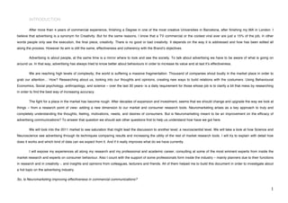 INTRODUCTION

        After more than 4 years of commercial experience, finishing a Degree in one of the most creative Universities in Barcelona, after finishing my MA in London. I
believe that advertising is a synonym for Creativity. But for the same reasons, I know that a TV commercial or the coolest viral ever are just a 15% of the job, in other
words people only see the execution, the final piece, creativity. There is no good or bad creativity. It depends on the way it is addressed and how has been edited all
along the process. However its aim is still the same, effectiveness and coherency with the Brandʼs objectives.

        Advertising is about people, at the same time is a mirror where to look and see the society. To talk about advertising we have to be aware of what is going on
around us. In that way, advertising has always tried to know better about behaviours in order to increase its value and at last itʼs effectiveness.

        We are reaching high levels of complexity; the world is suffering a massive fragmentation. Thousand of companies shout loudly in the market place in order to
grab our attention… How? Researching about us, looking into our thoughts and opinions, creating new ways to build relations with the costumers. Using Behavioural
Economics, Social psychology, anthropology, and science – over the last 30 years- is a daily requirement for those whose job is to clarify a bit that mess by researching
in order to find the best way of increasing accuracy.

        The fight for a place in the market has become rough. After decades of expansion and investment, seems that we should change and upgrade the way we look at
things – from a research point of view- adding a new dimension to our market and consumer research tools. Neuromarketing arises as a key approach to truly and
completely understanding the thoughts, feeling, motivations, needs, and desires of consumers. But is Neuromarketing meant to be an improvement on the efficacy of
advertising communications? To answer that question we should ask other questions first to help us understand how have we got here.

        We will look into the 2011 market to see saturation that might lead the discussion to another level; a neuroscientist level. We will take a look at how Science and
Neuroscience see advertising through its techniques comparing results and increasing the utility of the rest of market research tools. I will try to explain with detail how
does it works and which kind of data can we expect from it. And if it really improves what do we have currently.

        I will expose my experiences all along my research and my professional and academic career, consulting at some of the most eminent experts from inside the
market research and experts on consumer behaviour. Also I count with the support of some professionals form inside the industry – mainly planners due to their functions
in research and in creativity -, and insights and opinions from colleagues, lecturers and friends. All of them helped me to build this document in order to investigate about
a hot topic on the advertising industry.

So, Is Neuromarketing improving effectiveness in commercial communications?

!                                                                                                                                                                          "!
 