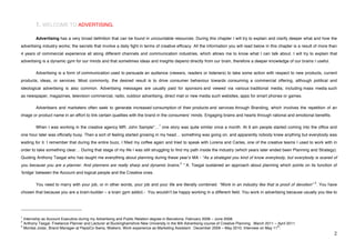 1. WELCOME TO ADVERTISING.

             Advertising has a very broad definition that can be found in uncountable resources. During this chapter I will try to explain and clarify deeper what and how the
advertising industry works; the secrets that involve a daily fight in terms of creative efficacy. All the information you will read below in this chapter is a result of more than
4 years of commercial experience all along different channels and communication industries, which allows me to know what I can talk about. I will try to explain that
advertising is a dynamic gym for our minds and that sometimes ideas and insights depend directly from our brain, therefore a deeper knowledge of our brains I useful.

             Advertising is a form of communication used to persuade an audience (viewers, readers or listeners) to take some action with respect to new products, current
products, ideas, or services. Most commonly, the desired result is to drive consumer behaviour towards consuming a commercial offering, although political and
ideological advertising is also common. Advertising messages are usually paid for sponsors and viewed via various traditional media; including mass media such
as newspaper, magazines, television commercial, radio, outdoor advertising, direct mail or new media such websites, apps for smart phones or games.

             Advertisers and marketers often seek to generate increased consumption of their products and services through Branding, which involves the repetition of an
image or product name in an effort to link certain qualities with the brand in the consumersʼ minds. Engaging brains and hearts through rational and emotional benefits.

                                                                               1
             When I was working in the creative agency MR. John Sample*… one story was quite similar once a month. At 9 am people started coming into the office and
one hour later was officially busy. Then a sort of feeling started growing in my head… something was going on, and apparently nobody knew anything but everybody was
waiting for it. I remember that during the entire buzz, I filled my coffee again and tried to speak with Lorena and Carles, one of the creative teams I used to work with in
order to take something clear… During that stage of my life I was still struggling to find my path inside the industry (which years later ended been Planning and Strategy).
Quoting Anthony Tasgal who has taught me everything about planning during these yearʼs MA - “As a strategist you kind of know everybody, but everybody is scared of
                                                                                           2
you because you are a planner. And planners are really sharp and dynamic brains. ” A. Tasgal sustained an approach about planning which points on its function of
ʻbridgeʼ between the Account and logical people and the Creative ones.

                                                                                                                                                                     3
             You need to marry with your job, or in other words, your job and your life are literally combined. “Work in an industry like that is proof of devotion” . You have
chosen that because you are a brain-builder – a brain gym addict.- You wouldnʼt be happy working in a different field. You work in advertising because usually you like to



!!!!!!!!!!!!!!!!!!!!!!!!!!!!!!!!!!!!!!!!!!!!!!!!!!!!!!!!
1
  Internship as Account Executive during my Advertising and Public Relation degree in Barcelona. February 2008 – June 2008.
2
  Anthony Tasgal. Freelance Planner and Lecturer at Buckinghamshire New University in the MA Advertising course of Creative Planning . March 2011 – April 2011.
3                                                                                                                                                   th
  Montse Jodar, Brand Manager at PepsiCo Iberia, Walkers. Work experience as Marketing Assistant : December 2009 – May 2010. Interview on May 11 .!
!                                                                                                                                                                               #!
 