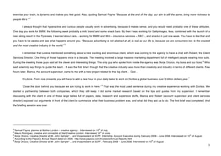 exercise your brain, is dynamic and makes you feel good. Also, quoting Samuel Payne “Because at the end of the day, our aim is still the same; bring more richness to
                       4
people lifeʼs.”

             I always thought that hyperactive and curious people usually work in advertising, because it makes sense, and you would need probably one of these attitudes.
One day you work for BMW, the following week probably a milk brand and some snack bars. By then I was working for Gettyimages, Ikea, combined with the launch of a
new skiing resort in the Pyrenees. I learned about cars, - working for BMW and Mini – insurance services – RAC -, and snacks in just one week. You have to like that and
you have to be awake and see what happens around you. “Because advertising is not abstract at all, is real as our life is, because we are consumers too. Is the craziest
                                                           5
and the most creative industry in the world.”

             I remember that Lorena mentioned something about a new exciting and enormous client, which was coming to the agency to have a chat with Robert, the Client
Services Director. One thing of those happens once in a decade. The meeting involved a large massive marketing department full of intelligent people wearing nice suits.
                                                                                                                                                                                 6
During the meeting those guys said all the clever and interesting things. The only guy who spoke from inside the agency was Borja Orozco, my boss and our boss. Who
said solemnly key things to guide the team... It was the first time I though that the creative industry was more than creativity and industry in terms of different clients. Few
hours later, Blanca, the account supervisor, came to me with a new project related to this big client… God…

                                                                                                                                                                 7
             Itʼs done. From now onwards you will have to add a new hour in your daily tasks to work on Doritos a global business over 5 billion dollars year.

                                                                                    8
             ʻClose the door behind you because we are trying to work in here.ʼ         That was the most used sentence during my creative experience working with Doritos. We
started a partnership between both companies, which they still keep. I did some market research based on the tips and guides from my supervisor. I remember
discussing with the client in one of those large tables full of papers, data, research and expensive stuffs, Blanca and Robert (account supervisor and client services
director) exposed our arguments in front of the client to summarize what their business problem was, and what did they ask us to do. The first brief was completed. And
the briefing session was over.




!!!!!!!!!!!!!!!!!!!!!!!!!!!!!!!!!!!!!!!!!!!!!!!!!!!!!!!!
4                                                                              th
  Samuel Payne, planner at Mother London – creative agency- . Interviewed on 15 of July.
5                                                                                 th
  Mauro Rodriguez, creative and conceptist at StartCreative London. Interviewed 13 of June.
6                                                                                                                                                                  th
  Borja Orozco, Creative Director at Mr. John Sample*… and Vicepresident at SCPF. Internship: Account Executive during February 2008 – June 2008. Interviewed on 10 of August.
7
  According to the PepsiCo Annual Report dated on 2009. http://www.pepsico.com/Investors/Annual-Reports.html
8                                                                                                                               th
  Borja Orozco, Creative Director at Mr. John Sample*… and Vicepresident at SCPF.. February 2008 – June 2008. Interviewed on 10 of August.!
!                                                                                                                                                                                    $!
 