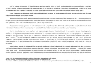 Once the brief was completed with the objectives, the task, and result expected, Robert and Blanca followed the process form the outside, keeping in touch with
the client at all times. The second stage started. The Strategy time came and my team was the one who had to start building something tangible. To begin with we started
with many and many hours of research to interrogate the product, to find out what consumers were thinking when they bought it – product, market, target -.

             Luckily at this point, we gained some insights in what really the product was about. We spotted a market trend based on a new consuming time and a new
growing primary target based on High School students.

             After the research, Blanca, Robert, Mya (research supervisor) and Borja wrote a document called ʻCreative Briefʼ which was and still is a processed version of the
first Brief delivered by the client during the first Briefing meeting. With this new developed brief the creative team jumped into the field to play according to the instructions
                                                                                                           9
given by the rest of team in order to reach the objectives and push one single simple though .

             There are almost as many agencies in the world as templates to build a proper Creative Brief. But honestly each Creative Brief has to be different so the clients
and needs are. This document has to be clear pushing one concept to follow but not too narrow, otherwise wouldnʼt be a place for creativity.

             After this piece, the team tried to work together in order to provide insights, ideas, and different solutions for the same problem, by using different approaches
based on the workers experience knowledge, inspiration and creativity. The entire project was communicated with the client and they must approve the outputs, which
opens a new topic. Effectiveness. This has been the proper point of balance from these two sides of advertising. “Effectiveness is what the client wants and is the
                                  10
agencyʼs main aim.”                    The result hopefully would be a good campaign created to solve some particular business problem, adding an extra value in form of useful content,
engagement, entertainment and creating an emotional connexion between the consumer and the brand. After all, people just see the TV commercial, the poster, or
maybe the website and the radio ad, but like a house, the process is long and requires a lot of different experts and effort to make it real. People will just see a 15% of the
real process.

             Despite that fact, agencies and workers used to be on the move constantly, as Elizabeth Zea partner at Juel Consulting based in New York said: “Our industry is
in the midst of breaking down old connections and establishing new ones. A pessimist would say that, as an industry, we lack commitment," …"Agencies aren't investing
in their people, and as a result, employees are on the move. An optimist would argue that we are in the midst of an evolution and to evolve as a species, we need to
introduce new ideas, new genes, new ways of working and that the fraying of relationships is a natural course of our evolution. We need to break down old relationships


!!!!!!!!!!!!!!!!!!!!!!!!!!!!!!!!!!!!!!!!!!!!!!!!!!!!!!!!
9
  Similar to the core principle of some agencies in London, for instance M&C Saatchi and their Brutal Simplicity.
http://www.mcsaatchi.com/#/global/approach/brutalsimplicity/coreprinciple.aspx. 13th February 2011.
10                                                                                                                                                         th
   According to Jordi Rosas, President and Head of Planning at Villarosás, one of the main creative agencies in Spain. Interviewed maintained during the 24 of August 2011.
!                                                                                                                                                                                     %!
 