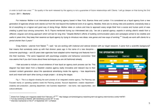 11
in order to build new ones."                        So quality in the work released by the agency is not a guarantee of future relationships with Clients. I will go deeper on that during the 2nd
chapter: 2011 – Marketsʼ .


             For instance: Mother is an international award-winning agency based in New York, Buenos Aires and London. It is considered as a liquid agency from a new
generation of agencies whose work stands out from the rest beyond the traditional work of an agency. Besides, there are no strong roles and positions; everybody does a
bit of everything on a logical and good way of doing things. Mother relies on culture and tries to approach every single Brief from a social and human point of view
creating a great buzz among consumers. As S. Payne mentioned during our interviewed last July, “we are a special agency, experts in solving clientʼs needs from a
different, singular and strong approach which will last for long time.” Despite Motherʼs efforts of building communication plans and campaigns aimed to be credible and
                                                                                                                                                               12
useful in years time, they keep their essence as liquid agency by trying to introduce new ideas, new genes and new ways of working.                                 “Usually we work with clients for a
period shorter than 5 years “

                                                                  13
             Craig Adams – planner from Naked                          – said: “we are working with irrational and rational division with our target research, it came from a scientific background”
that means that somebody came up with that division years ago in the name of a new discipline –
consumer psychology – and 20 years later agencies have adapted some meanings and features from it
into their business. “The same happened with psychology analytics and behaviour economics.” And
now seems that if you donʼt know about these techniques you are old fashioned already.

             I feel accurate to include a visual evidence of how liquid an agency work process can be. This
diagram has been taken from a Swedish creative agency really innovative and relevant due to their
constant content generation about the operational advertising inside the agency – how departments
work and mixed with each other during a single project – al along the stages.

             Fig 1.- This is a diagram showing the work process of an integrated creative agency, The Planning Lab.
Focused mainly on operating systems inside the Planning process. Account department, creation department –
creativity and production-, planning department, new business department – new techs, new opportunities-, and
cultural attributes.

!!!!!!!!!!!!!!!!!!!!!!!!!!!!!!!!!!!!!!!!!!!!!!!!!!!!!!!!
                                                                  http://adage.com/article/agency-news/long-term-ad-agency-client-bonds-a-rarity/148787/!
11                                                                             th 2011.
   Article from AdAge.com magazine dated from Fabruary 14
12                                                      th
   Full day workshop at Mother. MA Advertising course 25 of July.
13                              th
   Interview maintained on the 5 of September 2011 at Naked.
!                                                                                                                                                                                                    &!
 