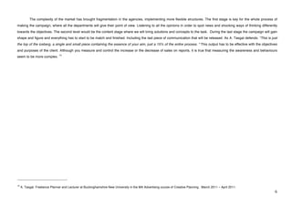 The complexity of the market has brought fragmentation in the agencies, implementing more flexible structures. The first stage is key for the whole process of
making the campaign, where all the departments will give their point of view. Listening to all the opinions in order to spot news and shocking ways of thinking differently
towards the objectives. The second level would be the content stage where we will bring solutions and concepts to the task. During the last stage the campaign will gain
shape and figure and everything has to start to be match and finished. Including the last piece of communication that will be released. As A. Tasgal defends: “This is just
the top of the iceberg, a single and small piece containing the essence of your aim, just a 15% of the entire process. “ This output has to be effective with the objectives
and purposes of the client. Although you measure and control the increase or the decrease of sales on reports, it is true that measuring the awareness and behaviours
                                              14
seem to be more complex.




!!!!!!!!!!!!!!!!!!!!!!!!!!!!!!!!!!!!!!!!!!!!!!!!!!!!!!!!
14
     A. Tasgal. Freelance Planner and Lecturer at Buckinghamshire New University in the MA Advertising course of Creative Planning . March 2011 – April 2011.
!                                                                                                                                                                         '!
 