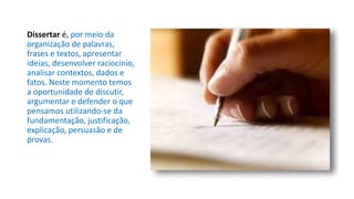Dissertar é, por meio da
organização de palavras,
frases e textos, apresentar
ideias, desenvolver raciocínio,
analisar contextos, dados e
fatos. Neste momento temos
a oportunidade de discutir,
argumentar e defender o que
pensamos utilizando-se da
fundamentação, justificação,
explicação, persuasão e de
provas.
 
