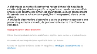 A elaboração de textos dissertativos requer domínio da modalidade
escrita da língua, desde a questão ortográfica ao uso de um vocabulário
preciso e de construções sintáticas organizadas, além de conhecimento
do assunto que se vai abordar e posição crítica (pessoal) diante desse
assunto.
A atividade dissertadora desenvolve o gosto de pensar e escrever o que
pensa, de questionar o mundo, de procurar entender e transformar a
realidade.
Passos para escrever o texto dissertativo:
O texto deve ser produzido de forma a satisfazer os objetivos que o escritor se propôs a alcançar.
Há uma estrutura consagrada para a organização desse tipo de texto.
Consiste em organizar o material obtido em três partes: a introdução, o desenvolvimento e a
conclusão.
 