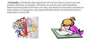 - Introdução: A introdução deve apresentar de maneira clara o assunto que será
tratado e delimitar as questões, referentes ao assunto, que serão abordadas.
Neste momento pode-se formular uma tese, que deverá ser discutida e provada no
texto, propor uma pergunta, cuja resposta deverá constar no desenvolvimento e
explicitada na conclusão.
 
