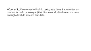 - Conclusão: É o momento final do texto, este deverá apresentar um
resumo forte de tudo o que já foi dito. A conclusão deve expor uma
avaliação final do assunto discutido.
 