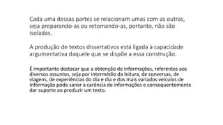 Cada uma dessas partes se relacionam umas com as outras,
seja preparando-as ou retomando-as, portanto, não são
isoladas.
A produção de textos dissertativos está ligada à capacidade
argumentativa daquele que se dispõe a essa construção.
É importante destacar que a obtenção de informações, referentes aos
diversos assuntos, seja por intermédio da leitura, de conversas, de
viagens, de experiências do dia e dia e dos mais variados veículos de
informação pode sanar a carência de informações e consequentemente
dar suporte ao produzir um texto.
 