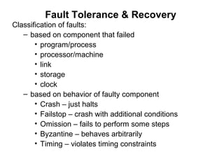 Fault Tolerance & Recovery
Classification of faults:
– based on component that failed
• program/process
• processor/machine
• link
• storage
• clock
– based on behavior of faulty component
• Crash – just halts
• Failstop – crash with additional conditions
• Omission – fails to perform some steps
• Byzantine – behaves arbitrarily
• Timing – violates timing constraints
 