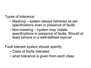 Types of tolerance:
– Masking – system always behaves as per
specifications even in presence of faults
– Non-masking – system may violate
specifications in presence of faults. Should at
least behave in a well-defined manner
Fault tolerant system should specify:
– Class of faults tolerated
– what tolerance is given from each class
 