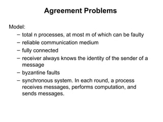 Agreement Problems
Model:
– total n processes, at most m of which can be faulty
– reliable communication medium
– fully connected
– receiver always knows the identity of the sender of a
message
– byzantine faults
– synchronous system. In each round, a process
receives messages, performs computation, and
sends messages.
 