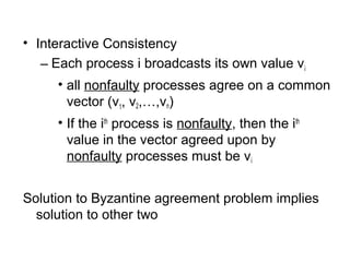 • Interactive Consistency
– Each process i broadcasts its own value vi
• all nonfaulty processes agree on a common
vector (v1, v2,…,vn)
• If the ith
process is nonfaulty, then the ith
value in the vector agreed upon by
nonfaulty processes must be vi
Solution to Byzantine agreement problem implies
solution to other two
 
