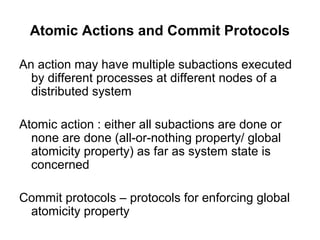 Atomic Actions and Commit Protocols
An action may have multiple subactions executed
by different processes at different nodes of a
distributed system
Atomic action : either all subactions are done or
none are done (all-or-nothing property/ global
atomicity property) as far as system state is
concerned
Commit protocols – protocols for enforcing global
atomicity property
 