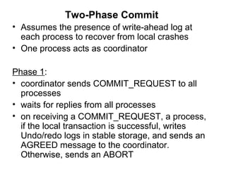 Two-Phase Commit
• Assumes the presence of write-ahead log at
each process to recover from local crashes
• One process acts as coordinator
Phase 1:
• coordinator sends COMMIT_REQUEST to all
processes
• waits for replies from all processes
• on receiving a COMMIT_REQUEST, a process,
if the local transaction is successful, writes
Undo/redo logs in stable storage, and sends an
AGREED message to the coordinator.
Otherwise, sends an ABORT
 