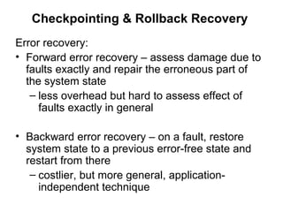 Checkpointing & Rollback Recovery
Error recovery:
• Forward error recovery – assess damage due to
faults exactly and repair the erroneous part of
the system state
– less overhead but hard to assess effect of
faults exactly in general
• Backward error recovery – on a fault, restore
system state to a previous error-free state and
restart from there
– costlier, but more general, application-
independent technique
 