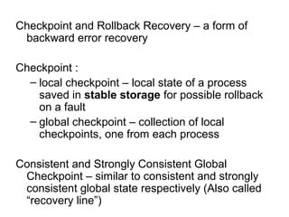 Checkpoint and Rollback Recovery – a form of
backward error recovery
Checkpoint :
– local checkpoint – local state of a process
saved in stable storage for possible rollback
on a fault
– global checkpoint – collection of local
checkpoints, one from each process
Consistent and Strongly Consistent Global
Checkpoint – similar to consistent and strongly
consistent global state respectively (Also called
“recovery line”)
 