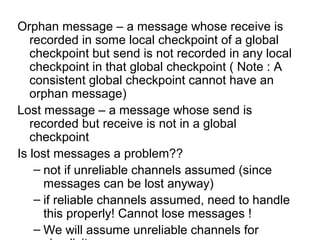 Orphan message – a message whose receive is
recorded in some local checkpoint of a global
checkpoint but send is not recorded in any local
checkpoint in that global checkpoint ( Note : A
consistent global checkpoint cannot have an
orphan message)
Lost message – a message whose send is
recorded but receive is not in a global
checkpoint
Is lost messages a problem??
– not if unreliable channels assumed (since
messages can be lost anyway)
– if reliable channels assumed, need to handle
this properly! Cannot lose messages !
– We will assume unreliable channels for
 