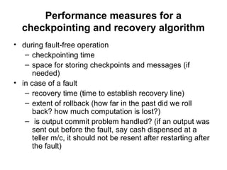 Performance measures for a
checkpointing and recovery algorithm
• during fault-free operation
– checkpointing time
– space for storing checkpoints and messages (if
needed)
• in case of a fault
– recovery time (time to establish recovery line)
– extent of rollback (how far in the past did we roll
back? how much computation is lost?)
– is output commit problem handled? (if an output was
sent out before the fault, say cash dispensed at a
teller m/c, it should not be resent after restarting after
the fault)
 