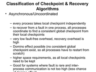 Classification of Checkpoint & Recovery
Algorithms
• Asynchronous/Uncoordinated
– every process takes local checkpoint independently
– to recover from a fault in one process, all processes
coordinate to find a consistent global checkpoint from
their local checkpoints
– very low fault-free overhead, recovery overhead is
high
– Domino effect possible (no consistent global
checkpoint exist, so all processes have to restart from
scratch)
– higher space requirements, as all local checkpoints
need to be kept
– Good for systems where fault is rare and inter-
process communication is not too high (less chance
 