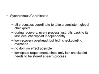 • Synchronous/Coordinated
– all processes coordinate to take a consistent global
checkpoint
– during recovery, every process just rolls back to its
last local checkpoint independently
– low recovery overhead, but high checkpointing
overhead
– no domino effect possible
– low space requirement, since only last checkpoint
needs to be stored at each process
 