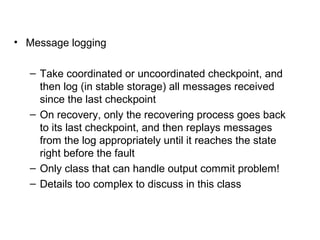 • Message logging
– Take coordinated or uncoordinated checkpoint, and
then log (in stable storage) all messages received
since the last checkpoint
– On recovery, only the recovering process goes back
to its last checkpoint, and then replays messages
from the log appropriately until it reaches the state
right before the fault
– Only class that can handle output commit problem!
– Details too complex to discuss in this class
 