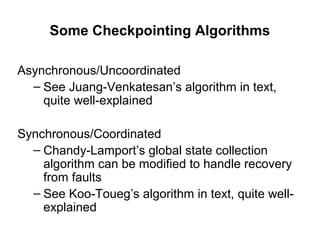 Some Checkpointing Algorithms
Asynchronous/Uncoordinated
– See Juang-Venkatesan’s algorithm in text,
quite well-explained
Synchronous/Coordinated
– Chandy-Lamport’s global state collection
algorithm can be modified to handle recovery
from faults
– See Koo-Toueg’s algorithm in text, quite well-
explained
 