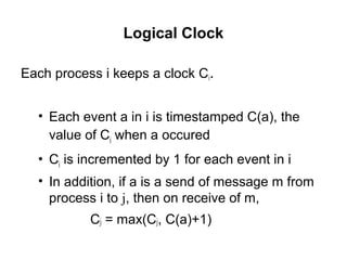 Logical Clock
Each process i keeps a clock Ci.
• Each event a in i is timestamped C(a), the
value of Ci when a occured
• Ci is incremented by 1 for each event in i
• In addition, if a is a send of message m from
process i to j, then on receive of m,
Cj = max(Cj, C(a)+1)
 
