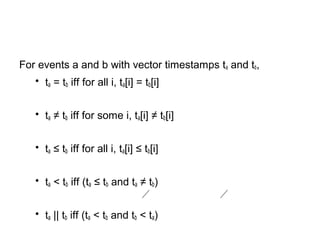 For events a and b with vector timestamps ta and tb,
• ta = tb iff for all i, ta[i] = tb[i]
• ta ≠ tb iff for some i, ta[i] ≠ tb[i]
• ta ≤ tb iff for all i, ta[i] ≤ tb[i]
• ta < tb iff (ta ≤ tb and ta ≠ tb)
• ta || tb iff (ta < tb and tb < ta)
 