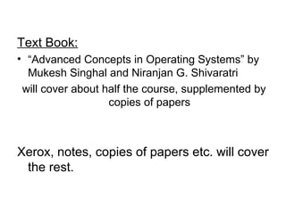 Text Book:
• “Advanced Concepts in Operating Systems” by
Mukesh Singhal and Niranjan G. Shivaratri
will cover about half the course, supplemented by
copies of papers
Xerox, notes, copies of papers etc. will cover
the rest.
 