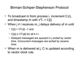 Birman-Schiper-Stephenson Protocol
• To broadcast m from process i, increment Ci(i),
and timestamp m with VTm = Ci[i]
• When j ≠ i receives m, j delays delivery of m until
– Cj[i] = VTm[i] –1 and
– Cj[k] ≥ VTm[k] for all k ≠ i
– Delayed messaged are queued in j sorted by vector
time. Concurrent messages are sorted by receive
time.
• When m is delivered at j, Cj is updated according
to vector clock rule.
 