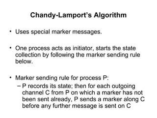Chandy-Lamport’s Algorithm
• Uses special marker messages.
• One process acts as initiator, starts the state
collection by following the marker sending rule
below.
• Marker sending rule for process P:
– P records its state; then for each outgoing
channel C from P on which a marker has not
been sent already, P sends a marker along C
before any further message is sent on C
 