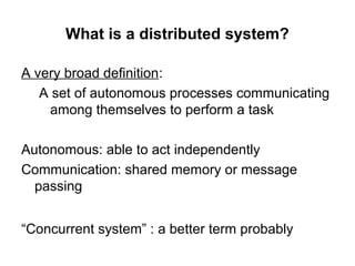 What is a distributed system?
A very broad definition:
A set of autonomous processes communicating
among themselves to perform a task
Autonomous: able to act independently
Communication: shared memory or message
passing
“Concurrent system” : a better term probably
 