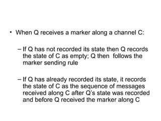 • When Q receives a marker along a channel C:
– If Q has not recorded its state then Q records
the state of C as empty; Q then follows the
marker sending rule
– If Q has already recorded its state, it records
the state of C as the sequence of messages
received along C after Q’s state was recorded
and before Q received the marker along C
 