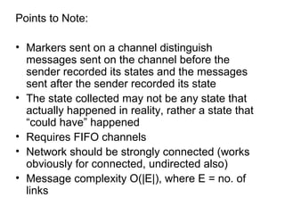 Points to Note:
• Markers sent on a channel distinguish
messages sent on the channel before the
sender recorded its states and the messages
sent after the sender recorded its state
• The state collected may not be any state that
actually happened in reality, rather a state that
“could have” happened
• Requires FIFO channels
• Network should be strongly connected (works
obviously for connected, undirected also)
• Message complexity O(|E|), where E = no. of
links
 