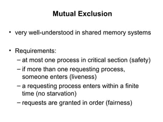 Mutual Exclusion
• very well-understood in shared memory systems
• Requirements:
– at most one process in critical section (safety)
– if more than one requesting process,
someone enters (liveness)
– a requesting process enters within a finite
time (no starvation)
– requests are granted in order (fairness)
 