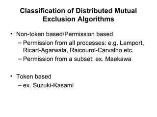 Classification of Distributed Mutual
Exclusion Algorithms
• Non-token based/Permission based
– Permission from all processes: e.g. Lamport,
Ricart-Agarwala, Raicourol-Carvalho etc.
– Permission from a subset: ex. Maekawa
• Token based
– ex. Suzuki-Kasami
 