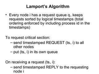 Lamport’s Algorithm
• Every node i has a request queue qi, keeps
requests sorted by logical timestamps (total
ordering enforced by including process id in the
timestamps)
To request critical section:
– send timestamped REQUEST (tsi, i) to all
other nodes
– put (tsi, i) in its own queue
On receiving a request (tsi, i):
– send timestamped REPLY to the requesting
node i
 