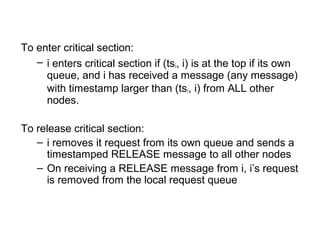 To enter critical section:
– i enters critical section if (tsi, i) is at the top if its own
queue, and i has received a message (any message)
with timestamp larger than (tsi, i) from ALL other
nodes.
To release critical section:
– i removes it request from its own queue and sends a
timestamped RELEASE message to all other nodes
– On receiving a RELEASE message from i, i’s request
is removed from the local request queue
 
