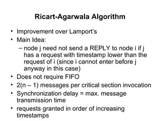 Ricart-Agarwala Algorithm
• Improvement over Lamport’s
• Main Idea:
– node j need not send a REPLY to node i if j
has a request with timestamp lower than the
request of i (since i cannot enter before j
anyway in this case)
• Does not require FIFO
• 2(n – 1) messages per critical section invocation
• Synchronization delay = max. message
transmission time
• requests granted in order of increasing
timestamps
 